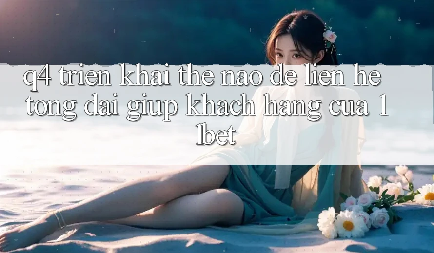 Q4: Triển khai thế nào để liên hệ tổng đài giúp khách hàng của 11bet?