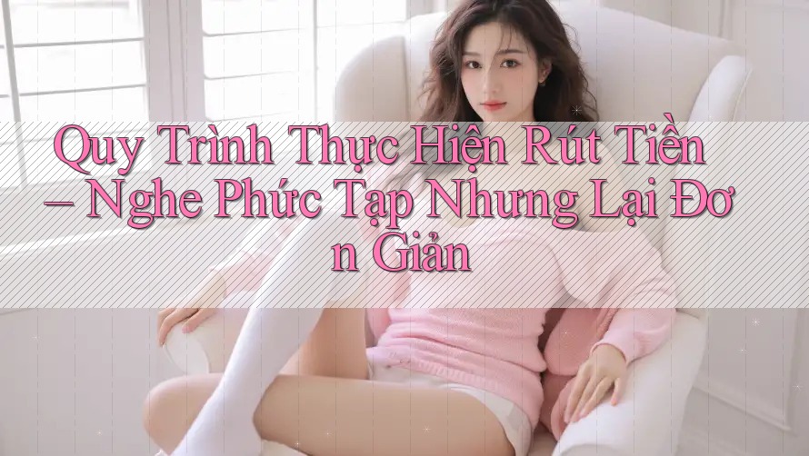 Quy Trình Thực Hiện Rút Tiền – Nghe Phức Tạp Nhưng Lại Đơn Giản