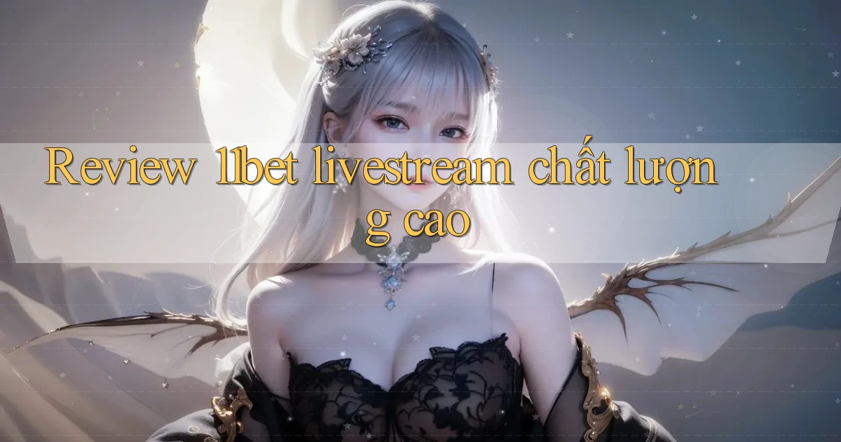 Review 11bet livestream chất lượng cao
