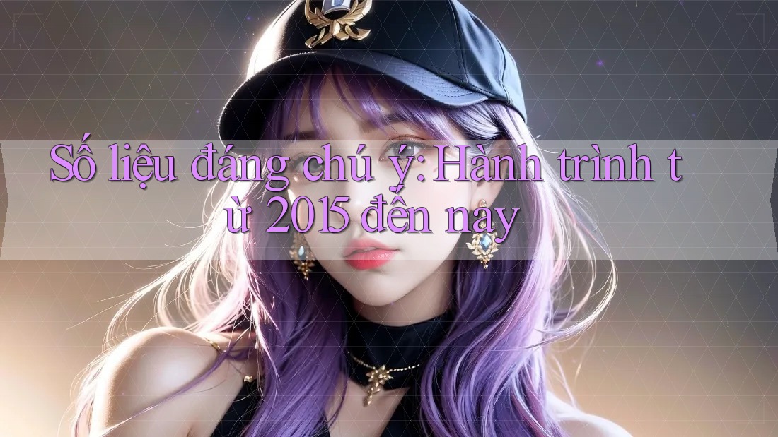 Số liệu đáng chú ý: Hành trình từ 2015 đến nay