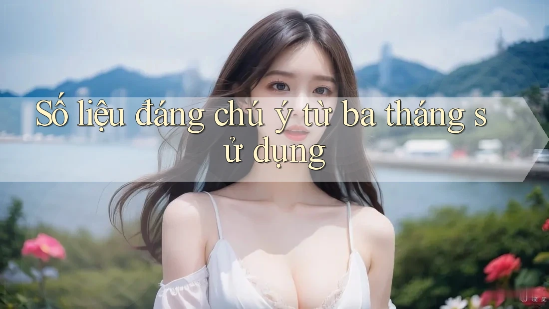 Số liệu đáng chú ý từ ba tháng sử dụng