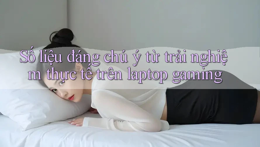 Số liệu đáng chú ý từ trải nghiệm thực tế trên laptop gaming