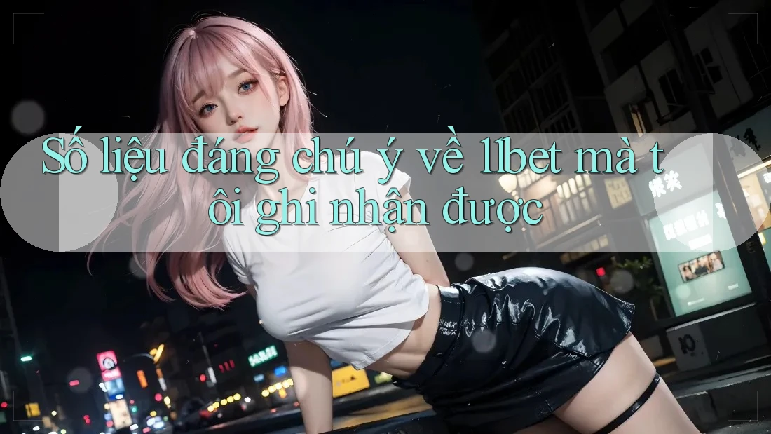 Số liệu đáng chú ý về 11bet mà tôi ghi nhận được