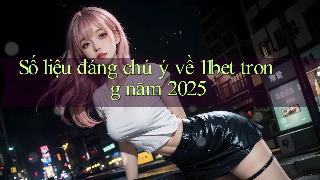 Số liệu đáng chú ý về 11bet trong năm 2025
