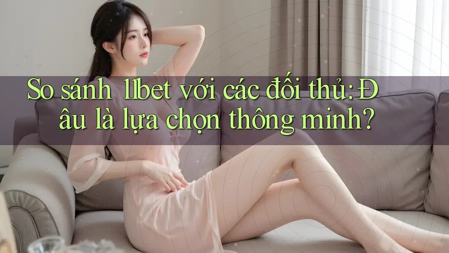 So sánh 11bet với các đối thủ: Đâu là lựa chọn thông minh?