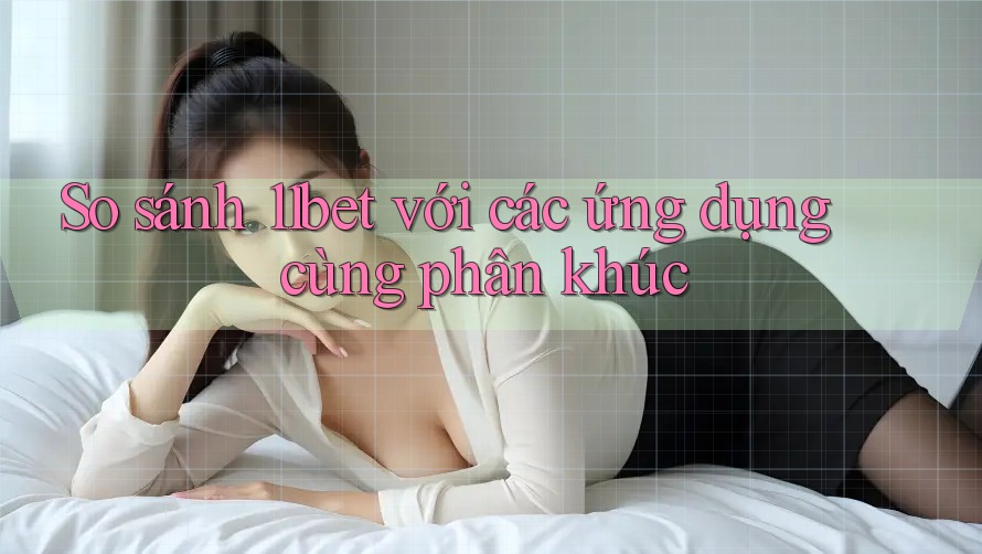 So sánh 11bet với các ứng dụng cùng phân khúc
