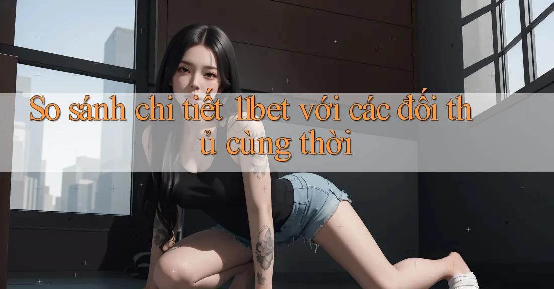 So sánh chi tiết 11bet với các đối thủ cùng thời