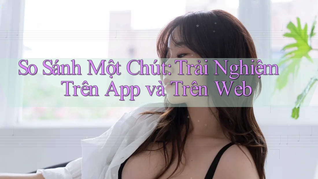 So Sánh Một Chút: Trải Nghiệm Trên App và Trên Web
