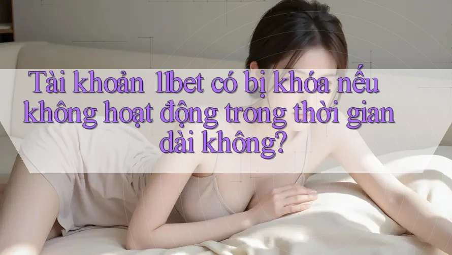 Tài khoản 11bet có bị khóa nếu không hoạt động trong thời gian dài không?