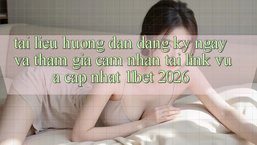 Tài liệu hướng dẫn Đăng ký ngay Và Tham Gia Cảm nhận Tại Link Vừa cập nhật 11bet 2026