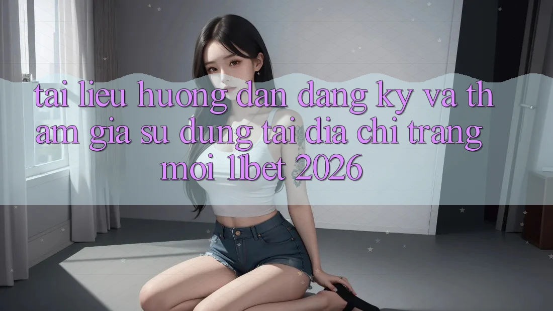Tài liệu hướng dẫn Đăng Ký Và Tham Gia Sử dụng Tại Địa chỉ trang Mới 11bet 2026