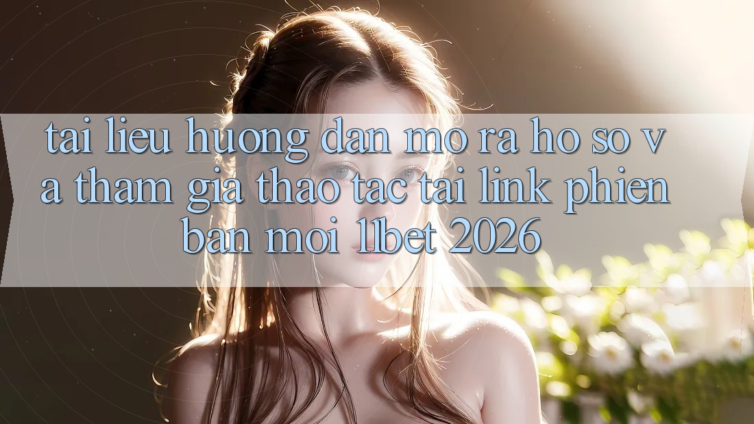 Tài liệu hướng dẫn Mở ra hồ sơ Và Tham Gia Thao tác Tại Link Phiên bản mới 11bet 2026