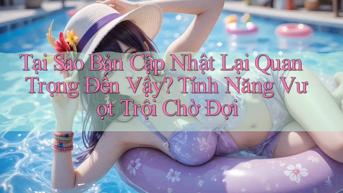 Tại Sao Bản Cập Nhật Lại Quan Trọng Đến Vậy? Tính Năng Vượt Trội Chờ Đợi