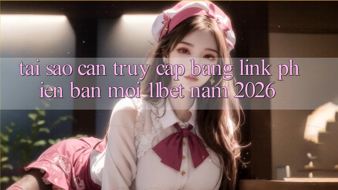 Tại Sao Cần Truy Cập Bằng Link Phiên bản mới 11bet Năm 2026?