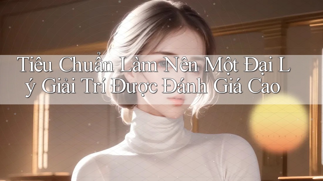 Tiêu Chuẩn Làm Nên Một Đại Lý Giải Trí Được Đánh Giá Cao Tiêu Chuẩn Làm Nên Một Đại Lý Giải Trí Được Đánh Giá Cao