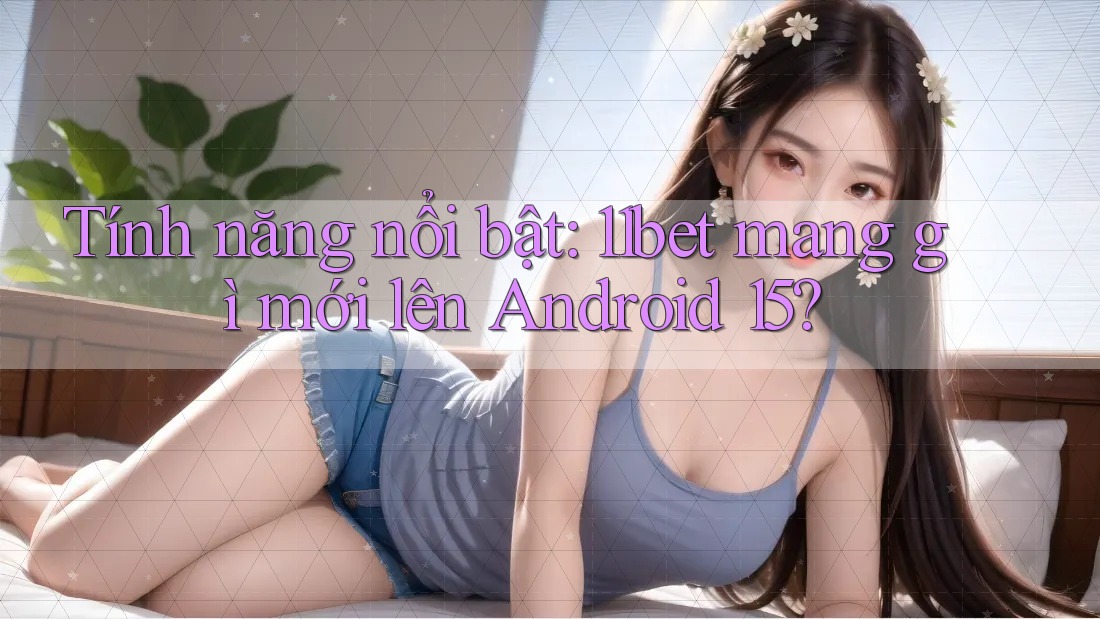 Tính năng nổi bật: 11bet mang gì mới lên Android 15?