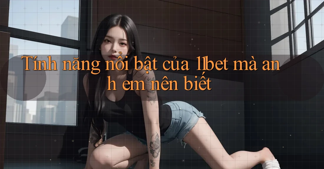 Tính năng nổi bật của 11bet mà anh em nên biết