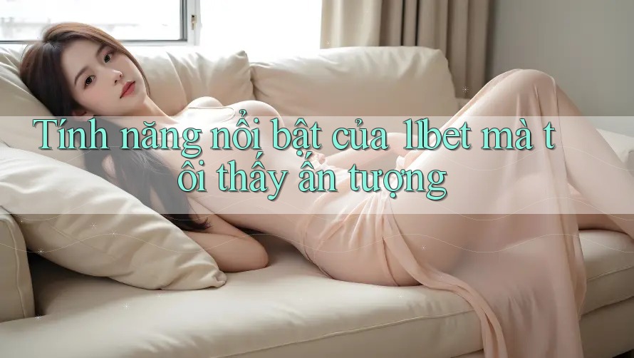 Tính năng nổi bật của 11bet mà tôi thấy ấn tượng