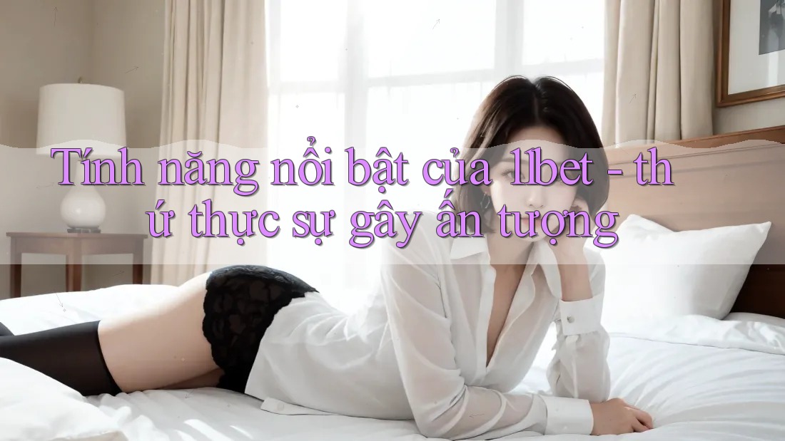 Tính năng nổi bật của 11bet - thứ thực sự gây ấn tượng