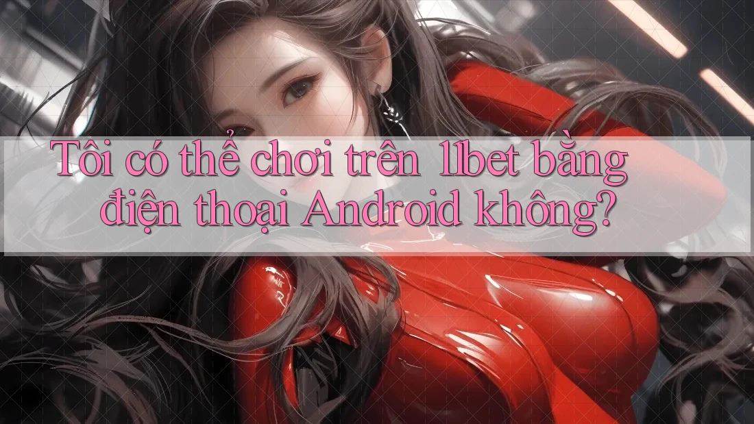 Tôi có thể chơi trên 11bet bằng điện thoại Android không?