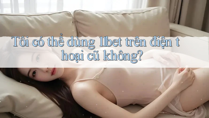 Tôi có thể dùng 11bet trên điện thoại cũ không?