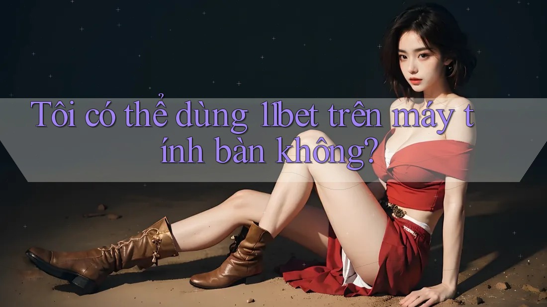 Tôi có thể dùng 11bet trên máy tính bàn không?
