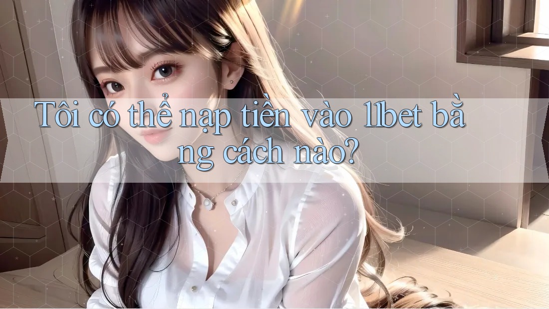 Tôi có thể nạp tiền vào 11bet bằng cách nào?