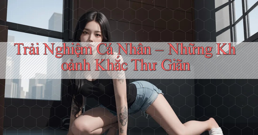 Trải Nghiệm Cá Nhân – Những Khoảnh Khắc Thư Giãn