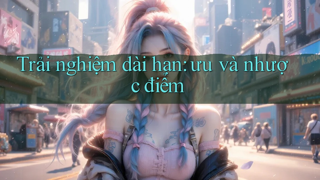 Trải nghiệm dài hạn: ưu và nhược điểm