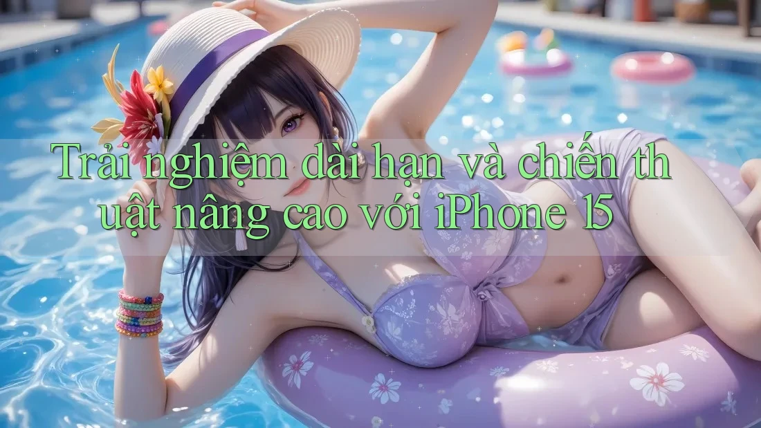Trải nghiệm dài hạn và chiến thuật nâng cao với iPhone 15 Trải nghiệm dài hạn và chiến thuật nâng cao với iPhone 15