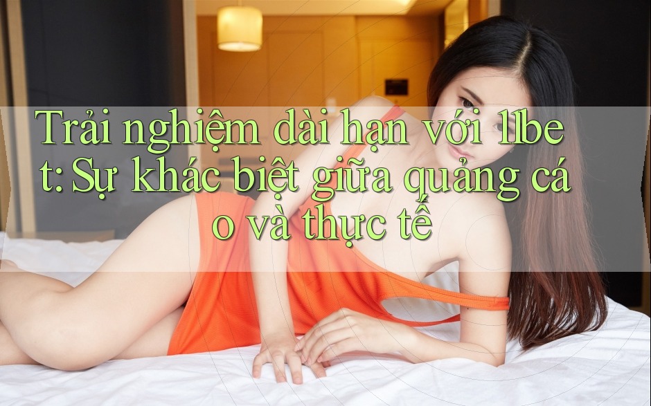 Trải nghiệm dài hạn với 11bet: Sự khác biệt giữa quảng cáo và thực tế Trải nghiệm dài hạn với 11bet: Sự khác biệt giữa quảng cáo và thực tế