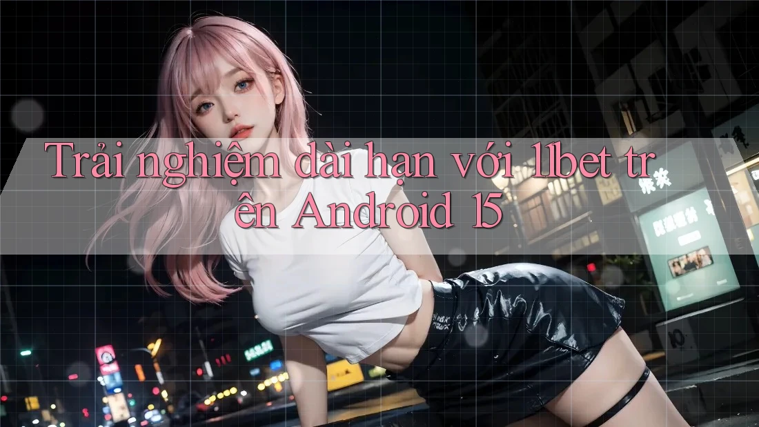 Trải nghiệm dài hạn với 11bet trên Android 15