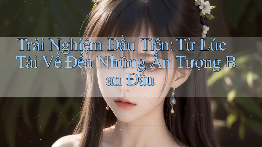 Trải Nghiệm Đầu Tiên: Từ Lúc Tải Về Đến Những Ấn Tượng Ban Đầu