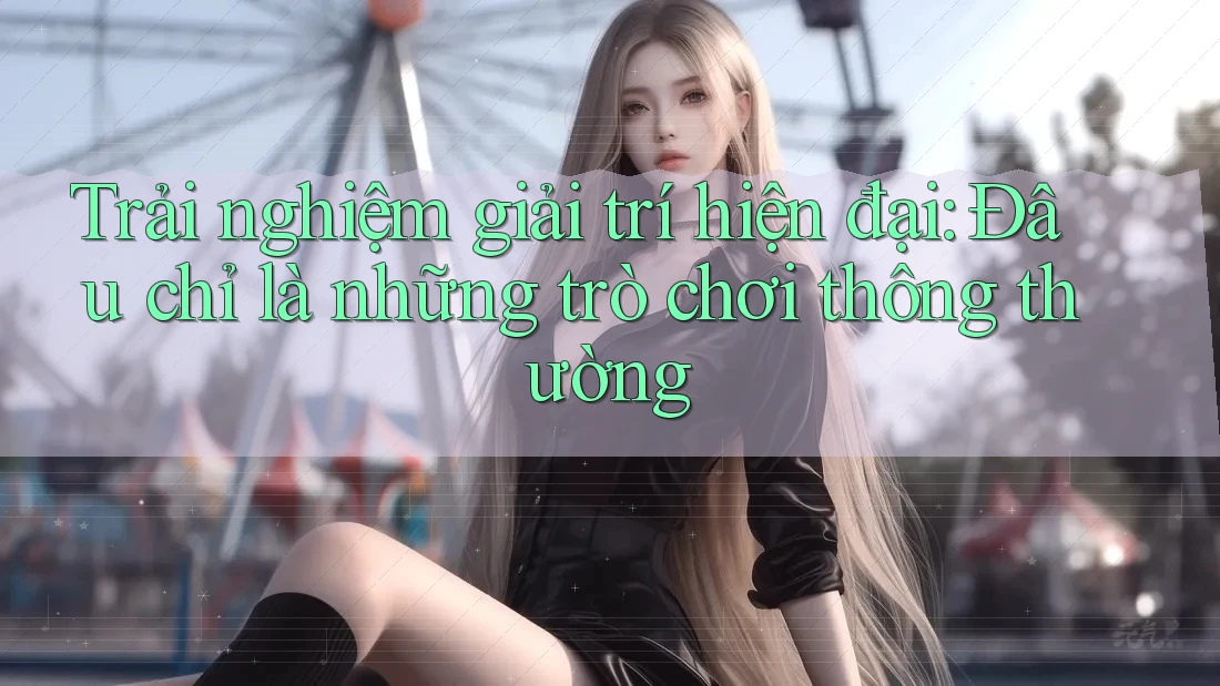 Trải nghiệm giải trí hiện đại: Đâu chỉ là những trò chơi thông thường