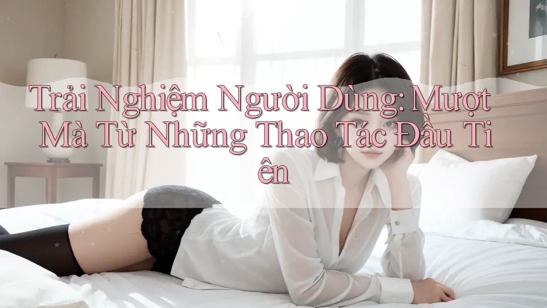 Trải Nghiệm Người Dùng: Mượt Mà Từ Những Thao Tác Đầu Tiên