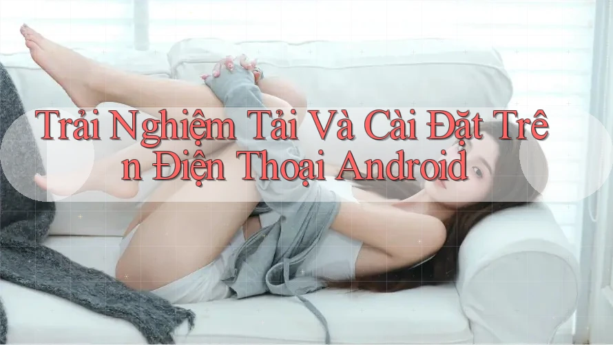 Trải Nghiệm Tải Và Cài Đặt Trên Điện Thoại Android