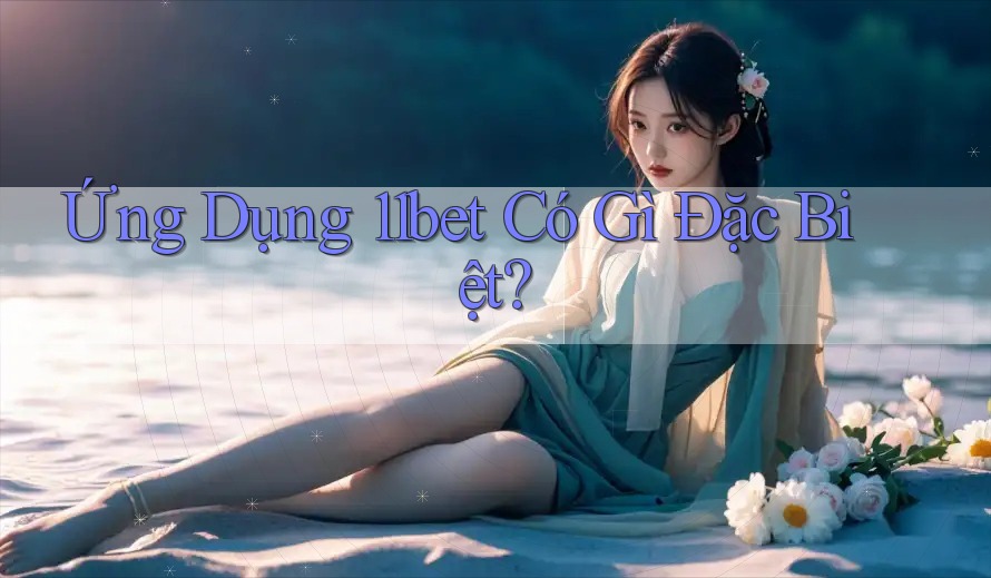 Ứng Dụng 11bet Có Gì Đặc Biệt? Ứng Dụng 11bet Có Gì Đặc Biệt?