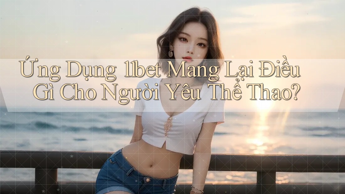 Ứng Dụng 11bet Mang Lại Điều Gì Cho Người Yêu Thể Thao?