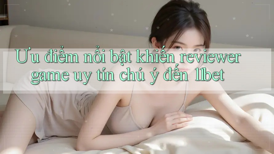 Ưu điểm nổi bật khiến reviewer game uy tín chú ý đến 11bet