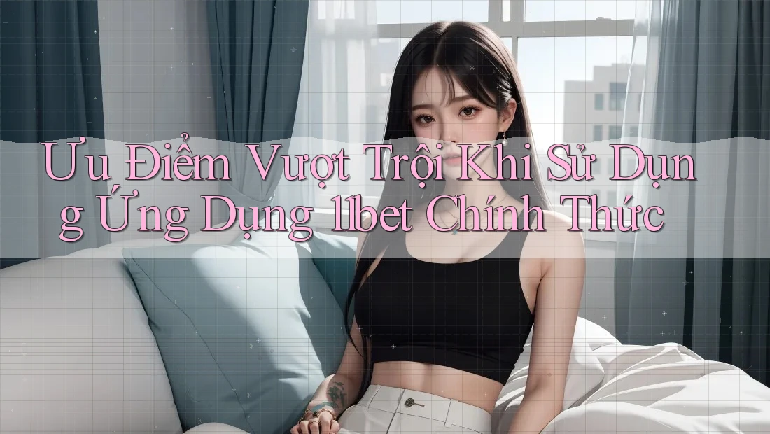 Ưu Điểm Vượt Trội Khi Sử Dụng Ứng Dụng 11bet Chính Thức