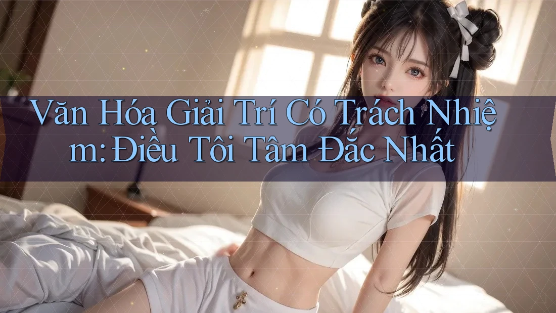 Văn Hóa Giải Trí Có Trách Nhiệm: Điều Tôi Tâm Đắc Nhất Văn Hóa Giải Trí Có Trách Nhiệm: Điều Tôi Tâm Đắc Nhất