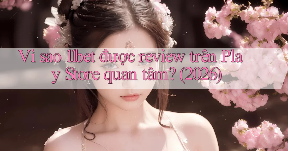 Vì sao 11bet được review trên Play Store quan tâm (2026)