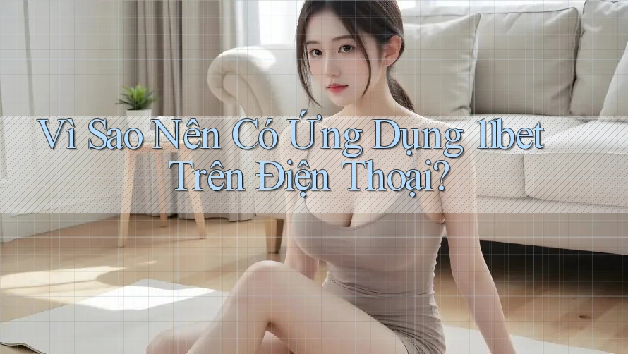 Vì Sao Nên Có Ứng Dụng 11bet Trên Điện Thoại?