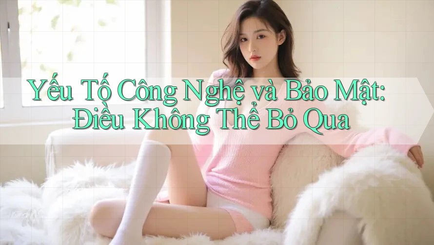 Yếu Tố Công Nghệ và Bảo Mật: Điều Không Thể Bỏ Qua